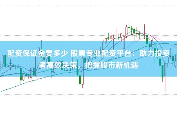 配资保证金要多少 股票专业配资平台：助力投资者高效决策，把握股市新机遇