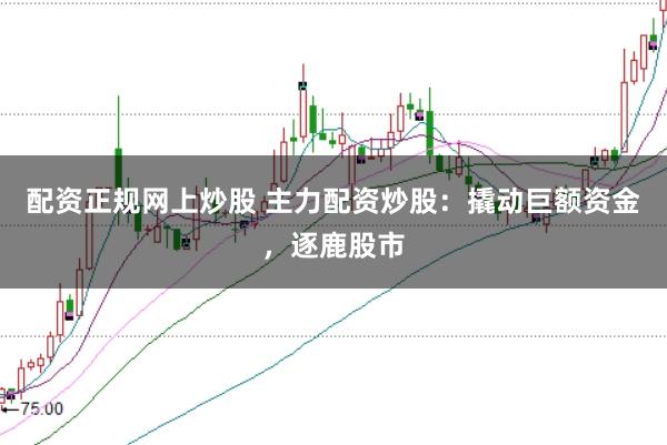 配资正规网上炒股 主力配资炒股：撬动巨额资金，逐鹿股市