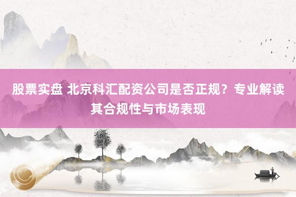 股票实盘 北京科汇配资公司是否正规？专业解读其合规性与市场表现