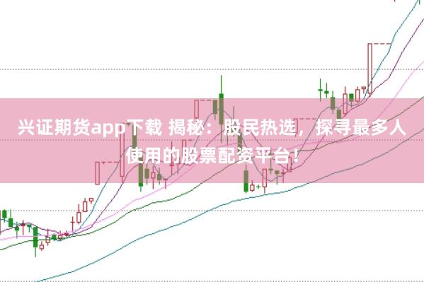 兴证期货app下载 揭秘：股民热选，探寻最多人使用的股票配资平台！