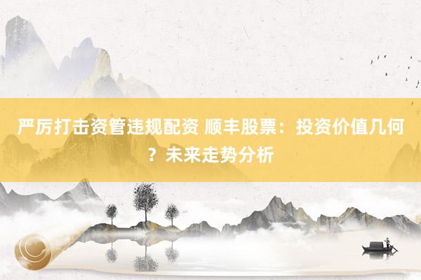 严厉打击资管违规配资 顺丰股票：投资价值几何？未来走势分析