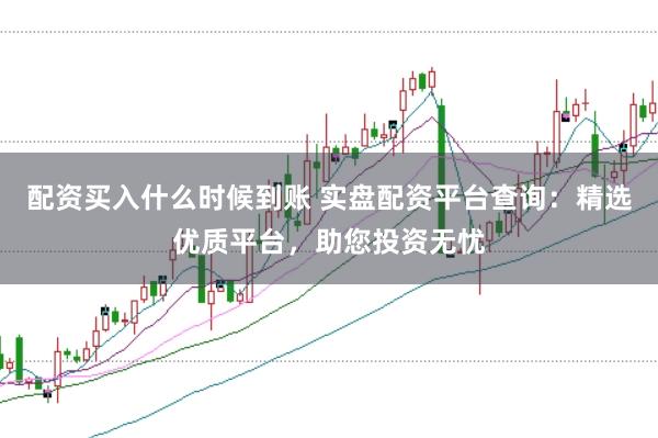 配资买入什么时候到账 实盘配资平台查询：精选优质平台，助您投资无忧