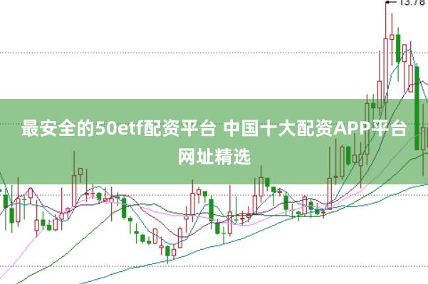 最安全的50etf配资平台 中国十大配资APP平台网址精选