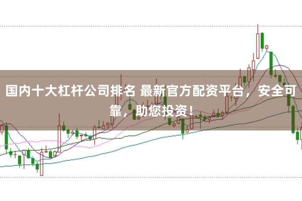 国内十大杠杆公司排名 最新官方配资平台，安全可靠，助您投资！