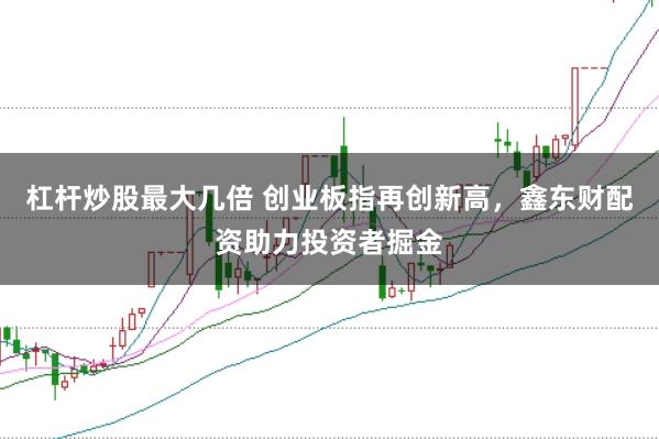 杠杆炒股最大几倍 创业板指再创新高，鑫东财配资助力投资者掘金