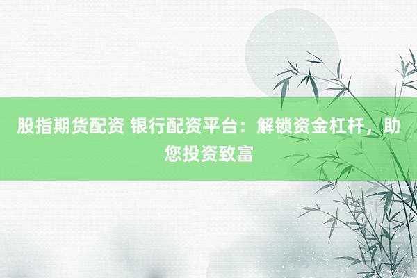 股指期货配资 银行配资平台：解锁资金杠杆，助您投资致富