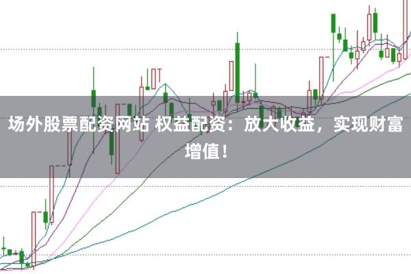 场外股票配资网站 权益配资：放大收益，实现财富增值！