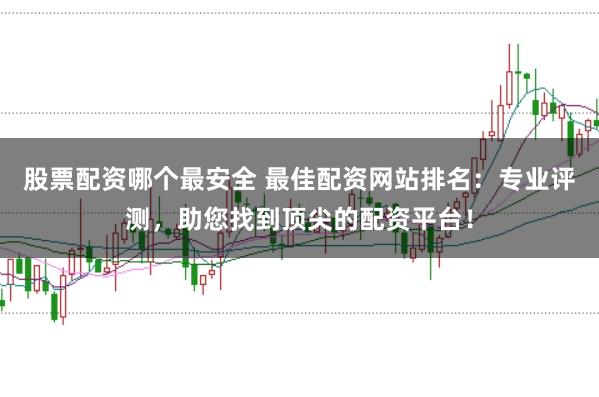 股票配资哪个最安全 最佳配资网站排名：专业评测，助您找到顶尖的配资平台！