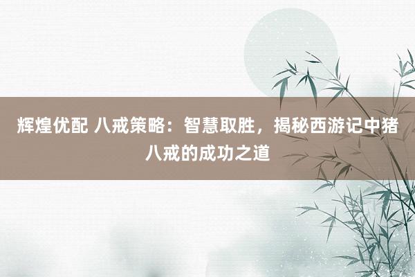 辉煌优配 八戒策略：智慧取胜，揭秘西游记中猪八戒的成功之道