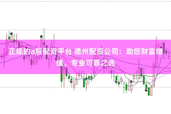 正规的a股配资平台 德州配资公司：助您财富增值，专业可靠之选