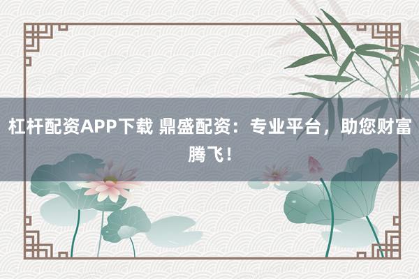 杠杆配资APP下载 鼎盛配资：专业平台，助您财富腾飞！