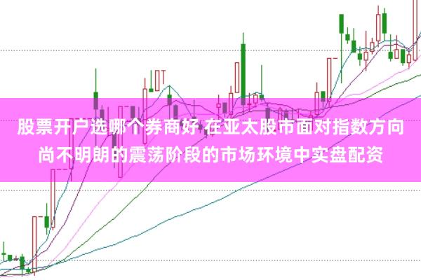 股票开户选哪个券商好 在亚太股市面对指数方向尚不明朗的震荡阶段的市场环境中实盘配资