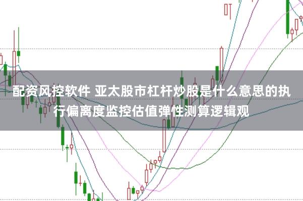 配资风控软件 亚太股市杠杆炒股是什么意思的执行偏离度监控估值弹性测算逻辑观