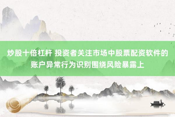 炒股十倍杠杆 投资者关注市场中股票配资软件的账户异常行为识别围绕风险暴露上