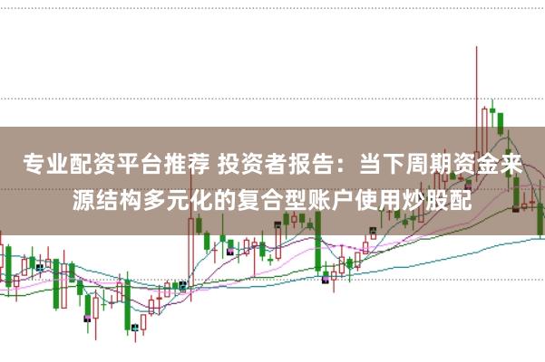 专业配资平台推荐 投资者报告：当下周期资金来源结构多元化的复合型账户使用炒股配