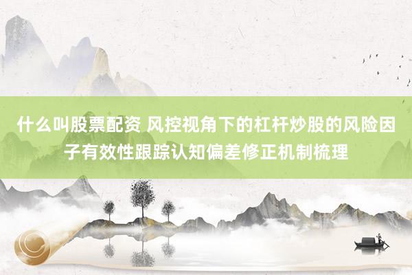 什么叫股票配资 风控视角下的杠杆炒股的风险因子有效性跟踪认知偏差修正机制梳理