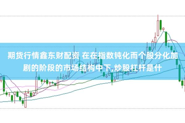 期货行情鑫东财配资 在在指数钝化而个股分化加剧的阶段的市场结构中下,炒股杠杆是什