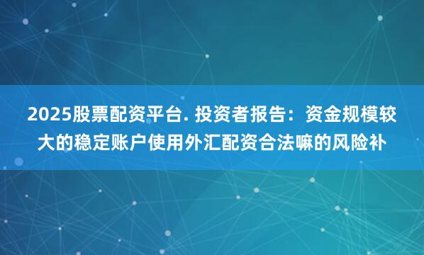2025股票配资平台. 投资者报告：资金规模较大的稳定账户使用外汇配资合法嘛的风险补