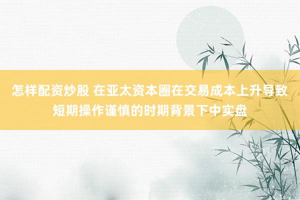 怎样配资炒股 在亚太资本圈在交易成本上升导致短期操作谨慎的时期背景下中实盘