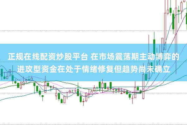 正规在线配资炒股平台 在市场震荡期主动博弈的进攻型资金在处于情绪修复但趋势尚未确立