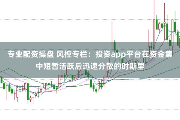 专业配资操盘 风控专栏：投资app平台在资金集中短暂活跃后迅速分散的时期里