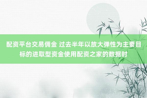 配资平台交易佣金 过去半年以放大弹性为主要目标的进取型资金使用配资之家的数据时