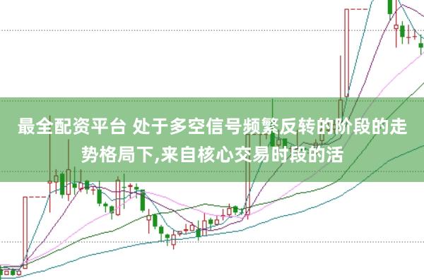 最全配资平台 处于多空信号频繁反转的阶段的走势格局下,来自核心交易时段的活