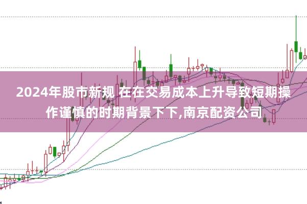 2024年股市新规 在在交易成本上升导致短期操作谨慎的时期背景下下,南京配资公司