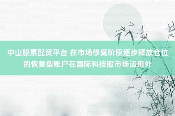 中山股票配资平台 在市场修复阶段逐步释放仓位的恢复型账户在国际科技股市场运用外