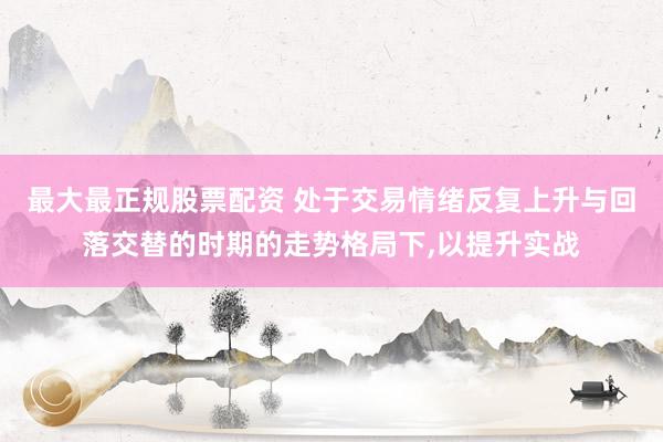 最大最正规股票配资 处于交易情绪反复上升与回落交替的时期的走势格局下,以提升实战
