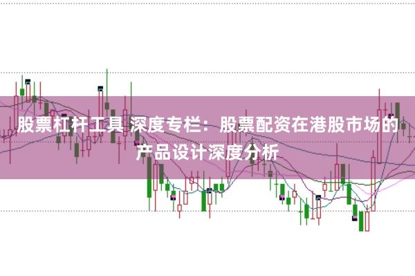 股票杠杆工具 深度专栏：股票配资在港股市场的产品设计深度分析