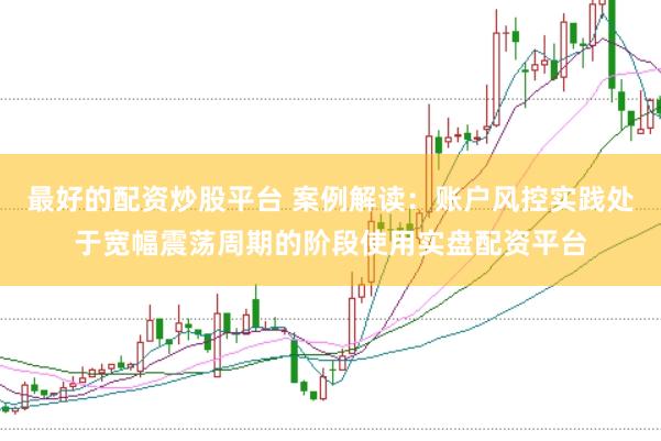 最好的配资炒股平台 案例解读：账户风控实践处于宽幅震荡周期的阶段使用实盘配资平台