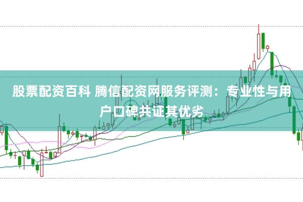 股票配资百科 腾信配资网服务评测：专业性与用户口碑共证其优劣