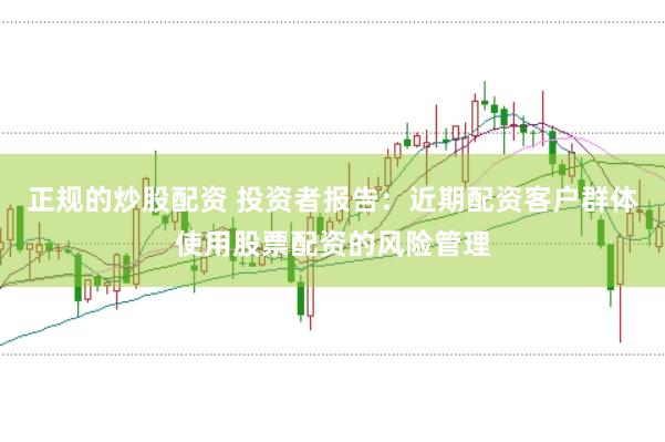 正规的炒股配资 投资者报告：近期配资客户群体使用股票配资的风险管理