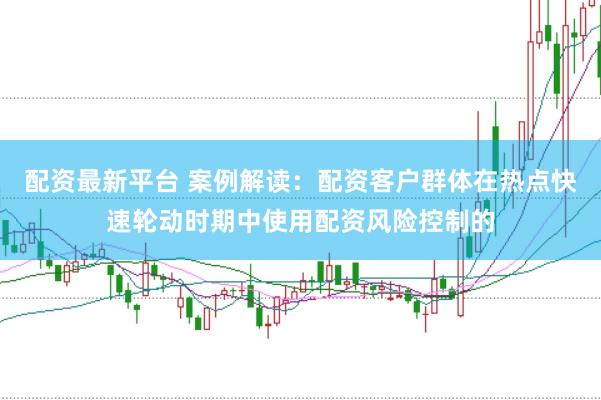 配资最新平台 案例解读：配资客户群体在热点快速轮动时期中使用配资风险控制的