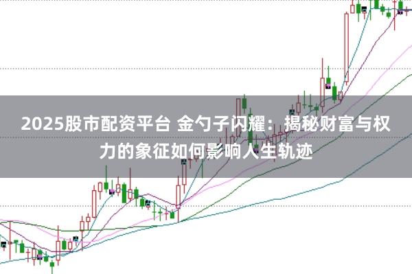 2025股市配资平台 金勺子闪耀：揭秘财富与权力的象征如何影响人生轨迹