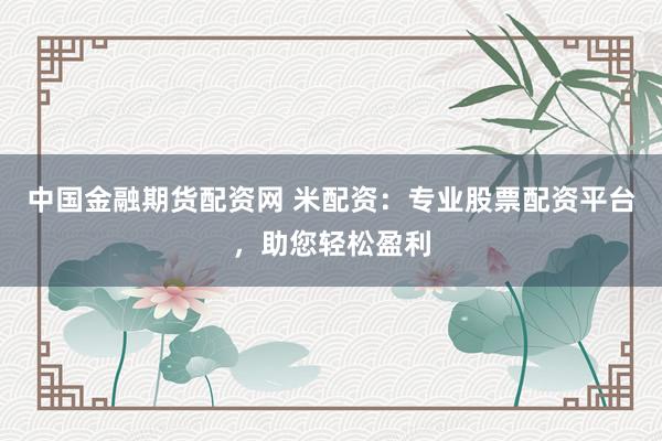 中国金融期货配资网 米配资：专业股票配资平台，助您轻松盈利