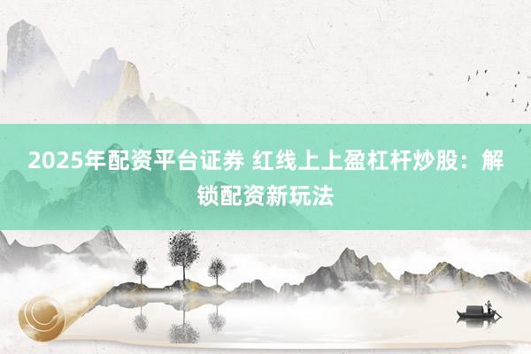 2025年配资平台证券 红线上上盈杠杆炒股：解锁配资新玩法