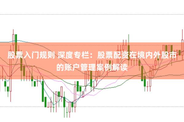 股票入门规则 深度专栏：股票配资在境内外股市的账户管理案例解读