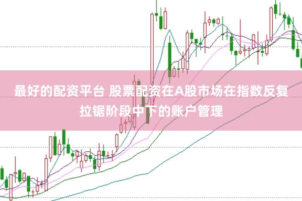 最好的配资平台 股票配资在A股市场在指数反复拉锯阶段中下的账户管理