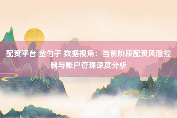 配资平台 金勺子 数据视角：当前阶段配资风险控制与账户管理深度分析