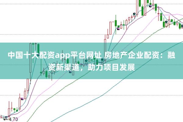 中国十大配资app平台网址 房地产企业配资：融资新渠道，助力项目发展